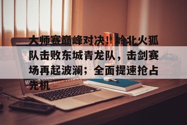 九游包含大师赛巅峰对决！岭北火狐队击败东城青龙队，击剑赛场再起波澜；全面提速抢占先机的词条